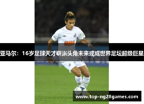亚马尔：16岁足球天才崭露头角未来或成世界足坛超级巨星