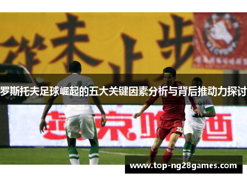 罗斯托夫足球崛起的五大关键因素分析与背后推动力探讨