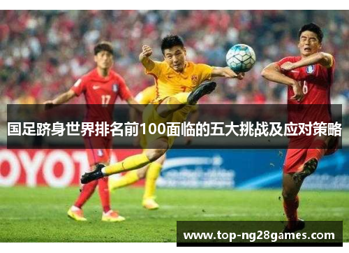 国足跻身世界排名前100面临的五大挑战及应对策略
